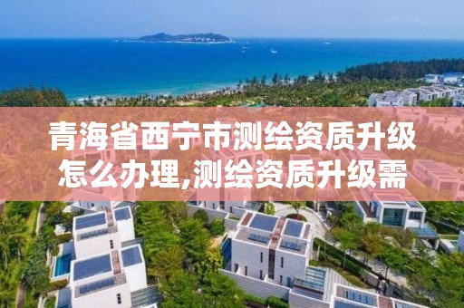 青海省西宁市测绘资质升级怎么办理,测绘资质升级需要什么条件。