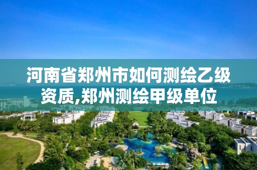 河南省郑州市如何测绘乙级资质,郑州测绘甲级单位