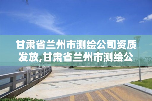 甘肃省兰州市测绘公司资质发放,甘肃省兰州市测绘公司资质发放电话