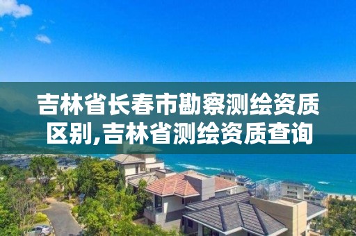 吉林省长春市勘察测绘资质区别,吉林省测绘资质查询