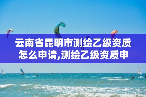 云南省昆明市测绘乙级资质怎么申请,测绘乙级资质申报条件