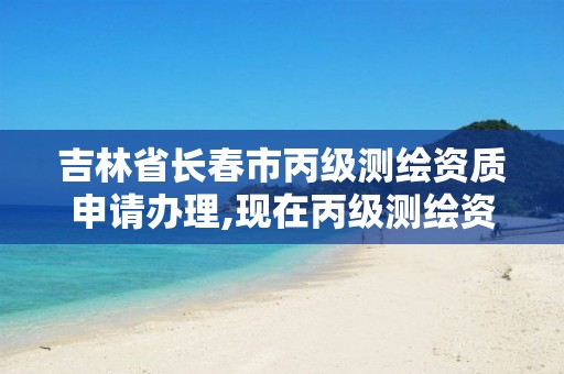 吉林省长春市丙级测绘资质申请办理,现在丙级测绘资质办理需要多少钱