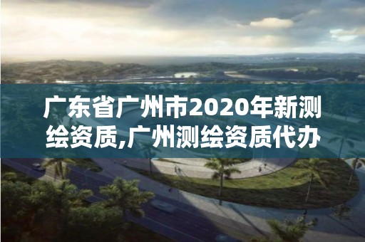 广东省广州市2020年新测绘资质,广州测绘资质代办