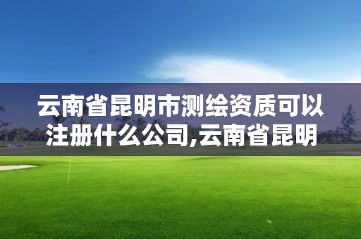 云南省昆明市测绘资质可以注册什么公司,云南省昆明市测绘资质可以注册什么公司