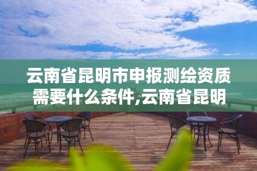 云南省昆明市申报测绘资质需要什么条件,云南省昆明市申报测绘资质需要什么条件才能申请。