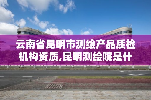 云南省昆明市测绘产品质检机构资质,昆明测绘院是什么单位