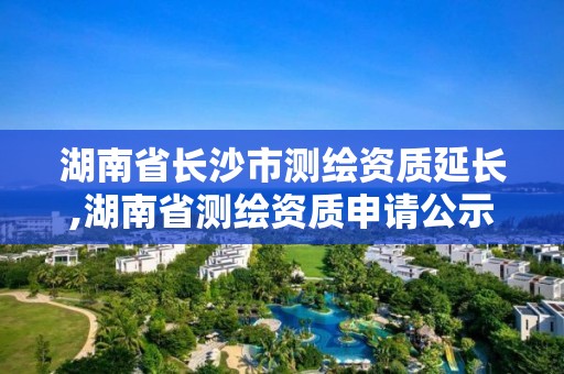 湖南省长沙市测绘资质延长,湖南省测绘资质申请公示