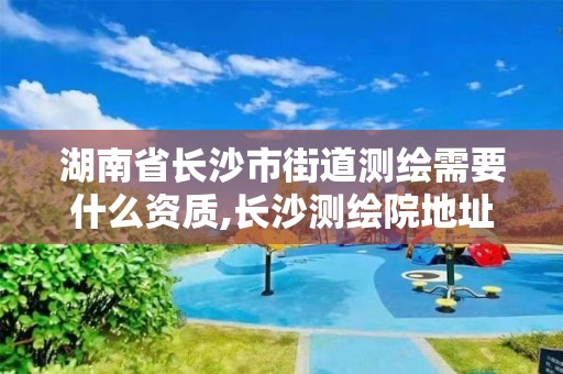 湖南省长沙市街道测绘需要什么资质,长沙测绘院地址