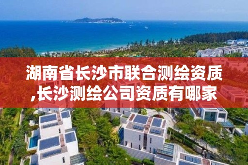 湖南省长沙市联合测绘资质,长沙测绘公司资质有哪家