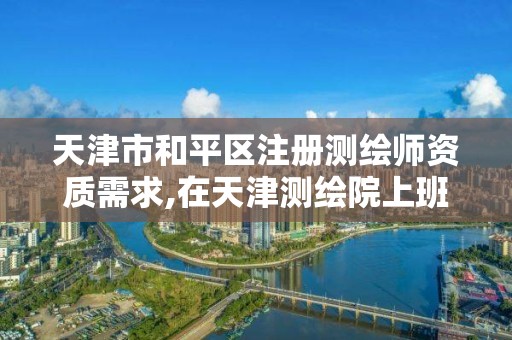 天津市和平区注册测绘师资质需求,在天津测绘院上班待遇好吗