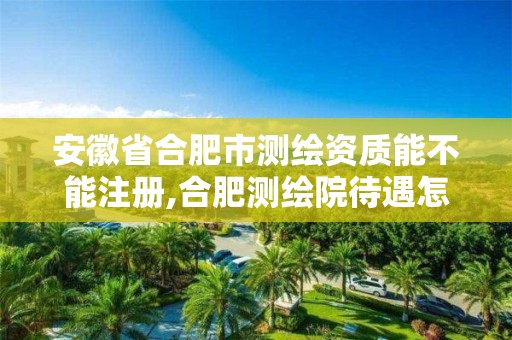 安徽省合肥市测绘资质能不能注册,合肥测绘院待遇怎么样