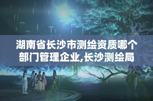 湖南省长沙市测绘资质哪个部门管理企业,长沙测绘局在哪