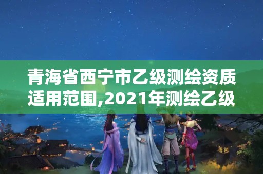 青海省西宁市乙级测绘资质适用范围,2021年测绘乙级资质申报条件