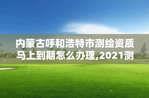 内蒙古呼和浩特市测绘资质马上到期怎么办理,2021测绘资质续期。