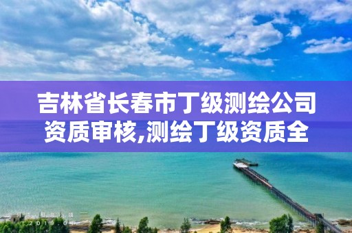 吉林省长春市丁级测绘公司资质审核,测绘丁级资质全套申请文件