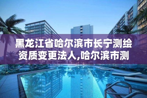 黑龙江省哈尔滨市长宁测绘资质变更法人,哈尔滨市测绘院