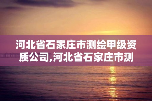 河北省石家庄市测绘甲级资质公司,河北省石家庄市测绘甲级资质公司有几家