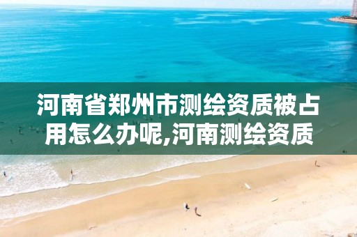 河南省郑州市测绘资质被占用怎么办呢,河南测绘资质管理平台。