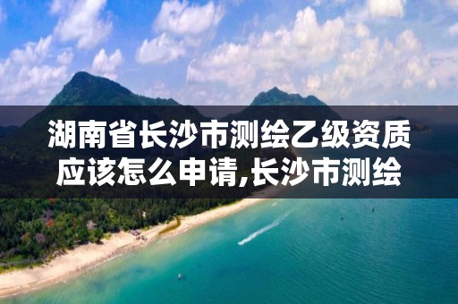 湖南省长沙市测绘乙级资质应该怎么申请,长沙市测绘资质单位名单