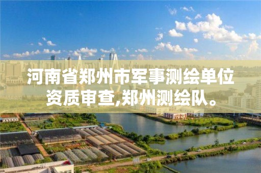 河南省郑州市军事测绘单位资质审查,郑州测绘队。