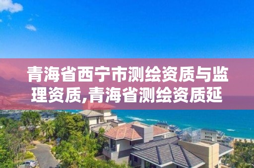 青海省西宁市测绘资质与监理资质,青海省测绘资质延期公告