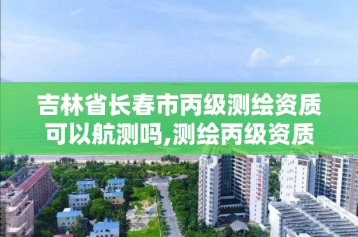 吉林省长春市丙级测绘资质可以航测吗,测绘丙级资质可以承揽业务范围