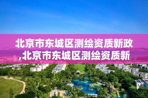 北京市东城区测绘资质新政,北京市东城区测绘资质新政策出台