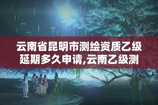 云南省昆明市测绘资质乙级延期多久申请,云南乙级测绘公司