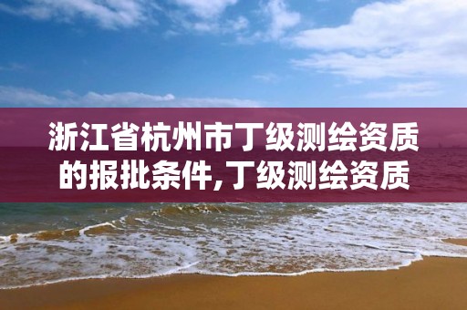 浙江省杭州市丁级测绘资质的报批条件,丁级测绘资质业务范围有哪些。