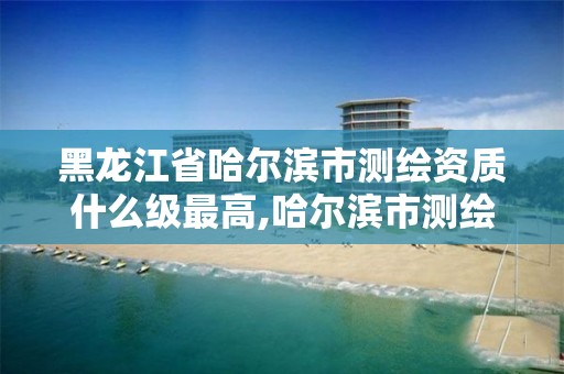 黑龙江省哈尔滨市测绘资质什么级最高,哈尔滨市测绘院