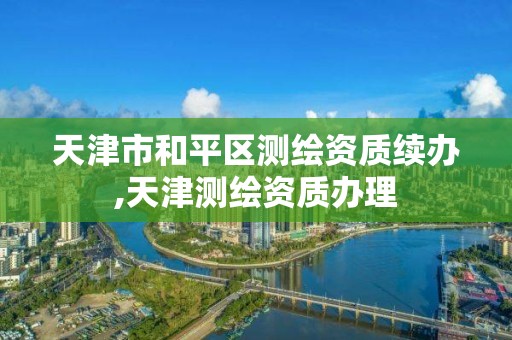 天津市和平区测绘资质续办,天津测绘资质办理