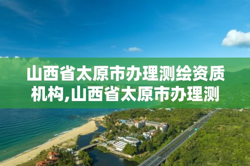 山西省太原市办理测绘资质机构,山西省太原市办理测绘资质机构电话