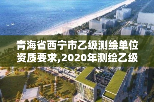 青海省西宁市乙级测绘单位资质要求,2020年测绘乙级资质申报条件