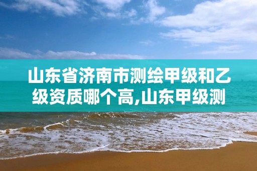 山东省济南市测绘甲级和乙级资质哪个高,山东甲级测绘单位。