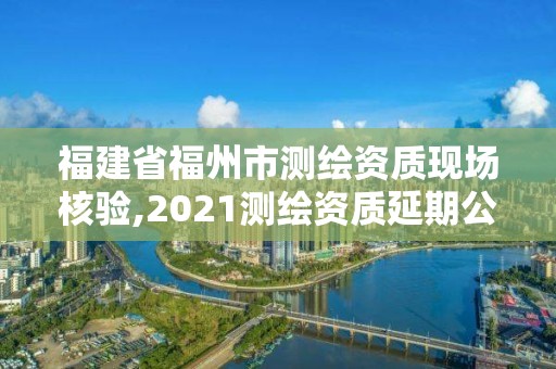 福建省福州市测绘资质现场核验,2021测绘资质延期公告福建省