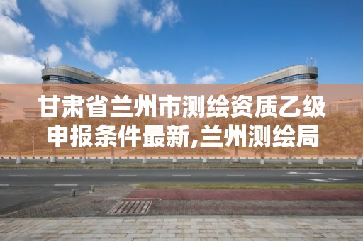 甘肃省兰州市测绘资质乙级申报条件最新,兰州测绘局招聘。