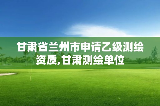 甘肃省兰州市申请乙级测绘资质,甘肃测绘单位