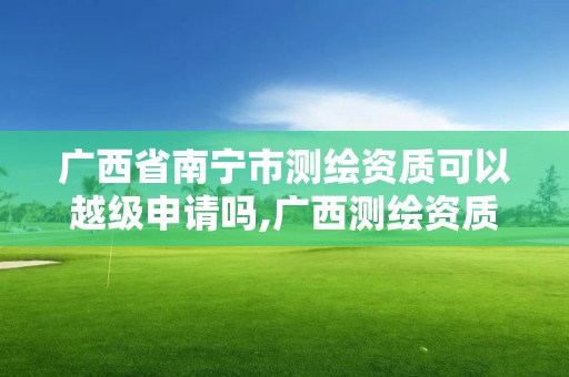 广西省南宁市测绘资质可以越级申请吗,广西测绘资质延期一年。