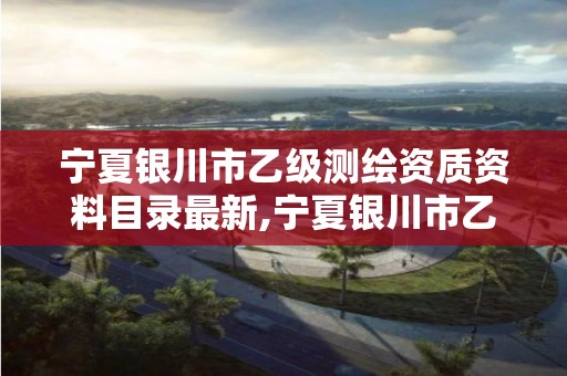 宁夏银川市乙级测绘资质资料目录最新,宁夏银川市乙级测绘资质资料目录最新公示