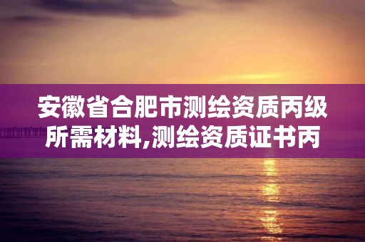 安徽省合肥市测绘资质丙级所需材料,测绘资质证书丙级