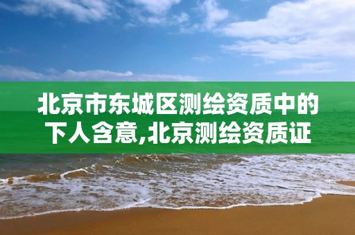 北京市东城区测绘资质中的下人含意,北京测绘资质证书代办