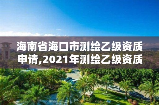 海南省海口市测绘乙级资质申请,2021年测绘乙级资质申报制度