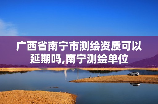 广西省南宁市测绘资质可以延期吗,南宁测绘单位