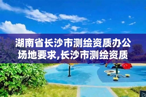 湖南省长沙市测绘资质办公场地要求,长沙市测绘资质单位名单