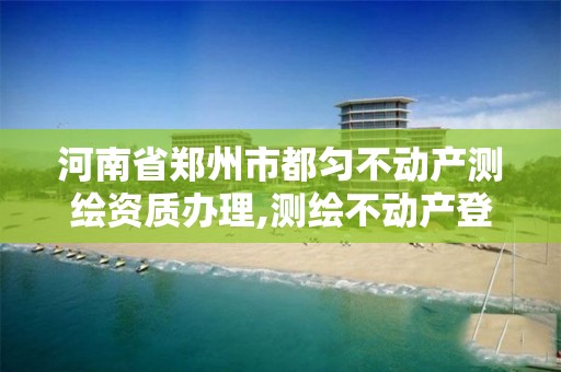 河南省郑州市都匀不动产测绘资质办理,测绘不动产登记流程表。