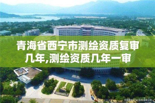 青海省西宁市测绘资质复审几年,测绘资质几年一审