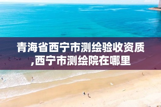 青海省西宁市测绘验收资质,西宁市测绘院在哪里