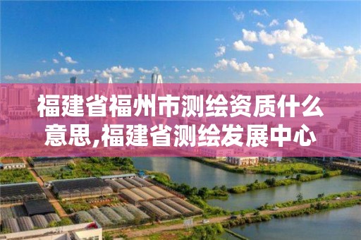 福建省福州市测绘资质什么意思,福建省测绘发展中心