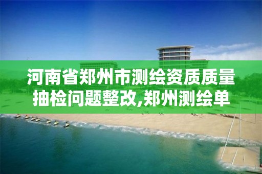 河南省郑州市测绘资质质量抽检问题整改,郑州测绘单位。