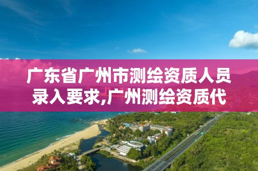 广东省广州市测绘资质人员录入要求,广州测绘资质代办